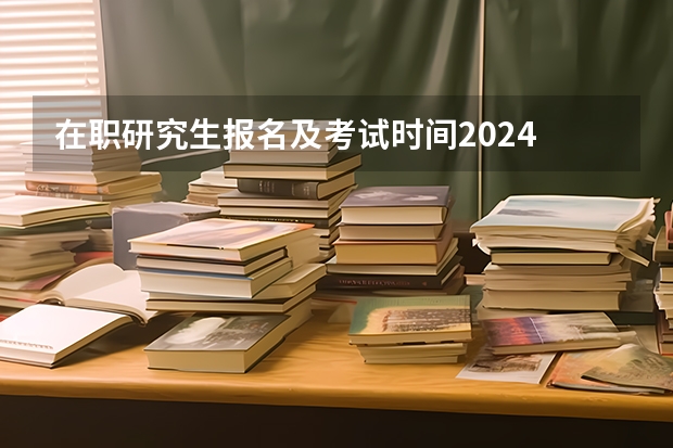 在职研究生报名及考试时间2024 在职研究生报名时间2024