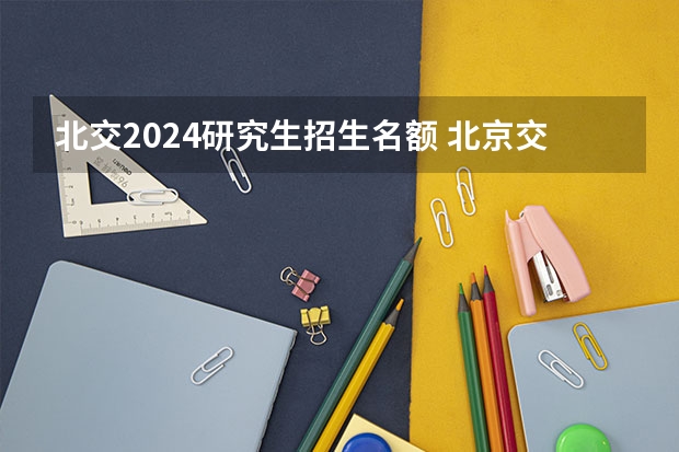 北交2024研究生招生名额 北京交通大学2024届毕业生人数