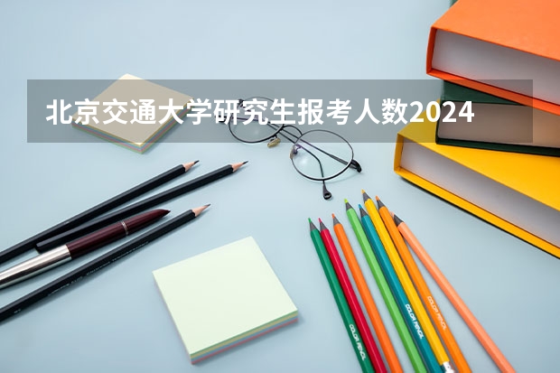 北京交通大学研究生报考人数2024如何？