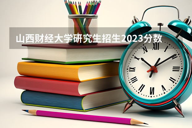 山西财经大学研究生招生2023分数是多少？