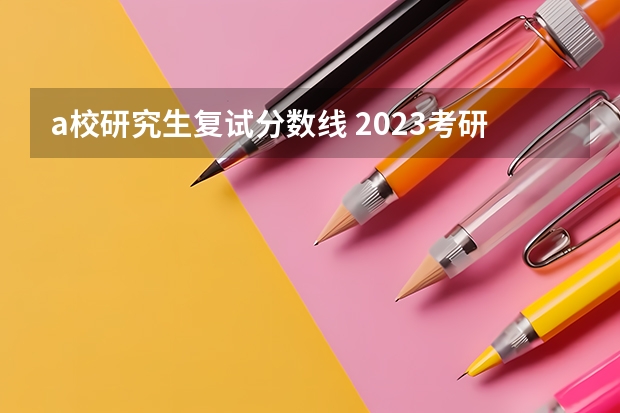 a校研究生复试分数线 2023考研官网新消息复试分数线