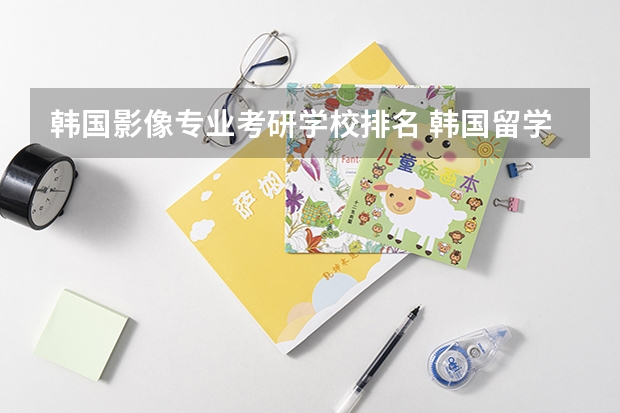 韩国影像专业考研学校排名 韩国留学排名前十的学校有哪些
