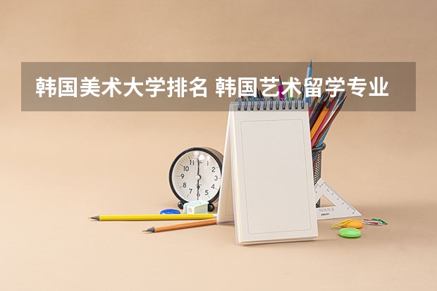 韩国美术大学排名 韩国艺术留学专业及学校介绍 韩国留学受欢迎的艺术类专业