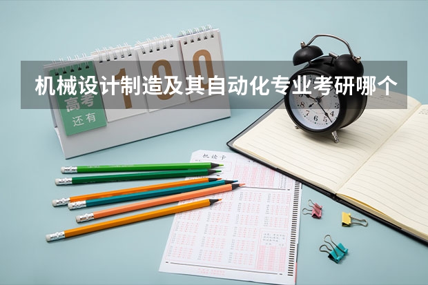 机械设计制造及其自动化专业考研哪个学校最好，需要考哪些科目，平均每个科目要考多少分