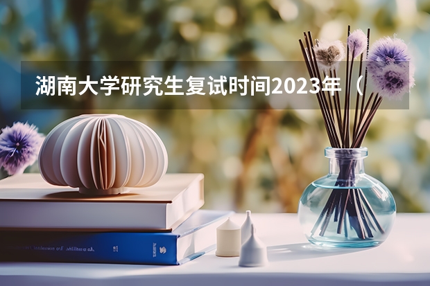 湖南大学研究生复试时间2023年（湖南大学研究生分数线2023）