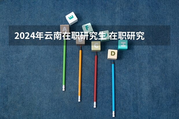 2024年云南在职研究生 在职研究生报名时间2024