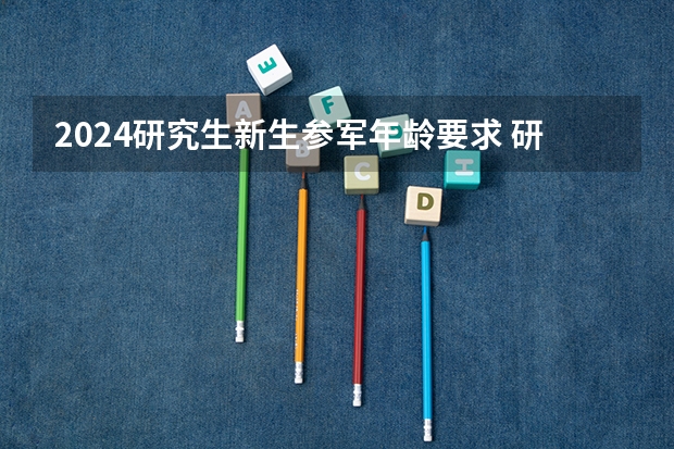 2024研究生新生参军年龄要求 研究生入伍的条件和待遇