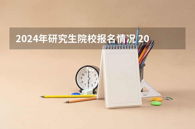 2024年研究生院校报名情况 2024年全国硕士研究生招生考试报名人数