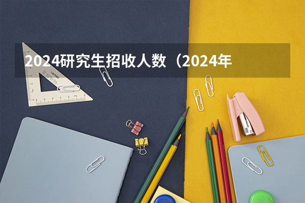 2024研究生招收人数（2024年全国硕士研究生招生考试报名人数）