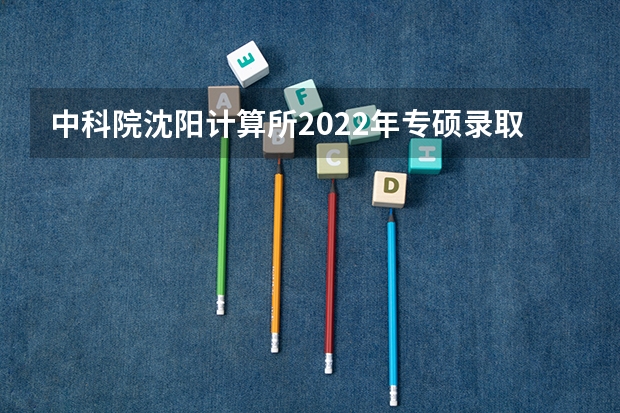 中科院沈阳计算所2022年专硕录取名单出来了吗