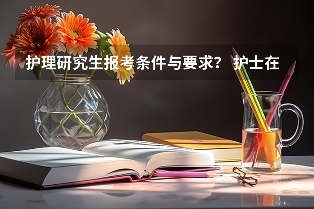 护理研究生报考条件与要求？ 护士在职研究生报考条件与要求