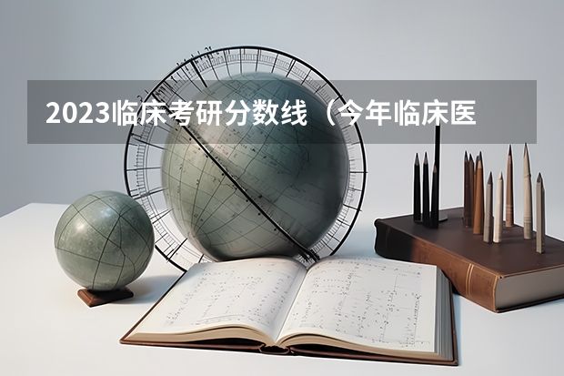 2023临床考研分数线（今年临床医学研究生分数线预测）