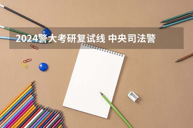 2024警大考研复试线 中央司法警官学院考研分数线