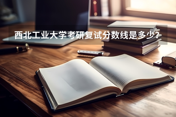 西北工业大学考研复试分数线是多少？