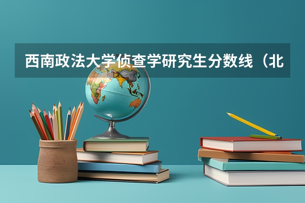 西南政法大学侦查学研究生分数线（北京警察学院各专业录取分数线）