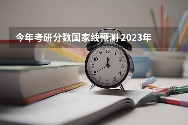 今年考研分数国家线预测 2023年考研国家线预测