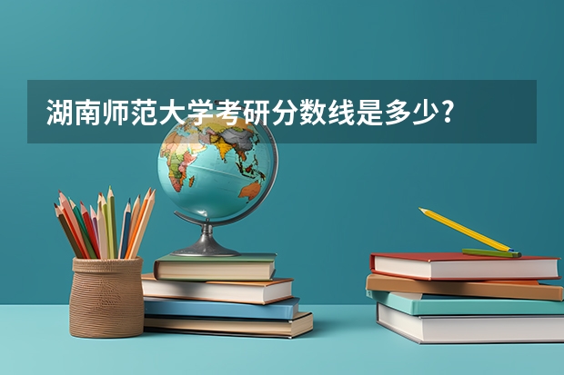 湖南师范大学考研分数线是多少?