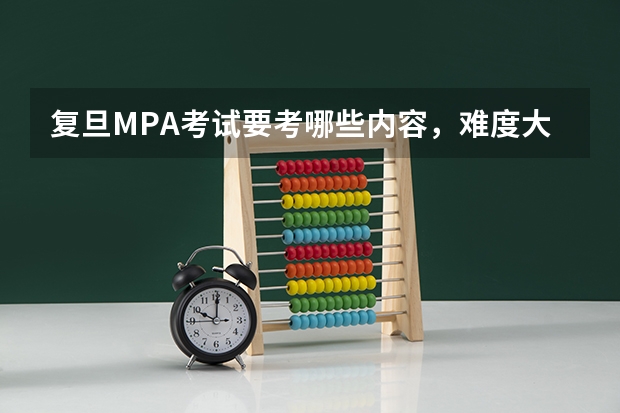 复旦MPA考试要考哪些内容，难度大不大，应该如何准备？