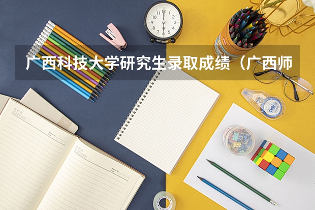 广西科技大学研究生录取成绩（广西师范大学研究生分数线）