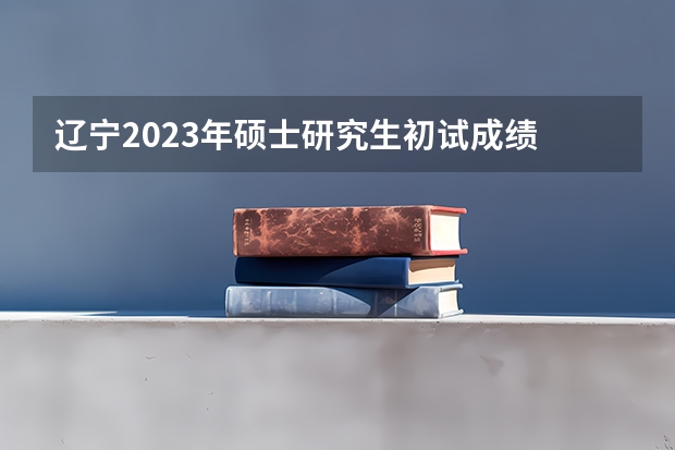 辽宁2023年硕士研究生初试成绩 什么时候公布？