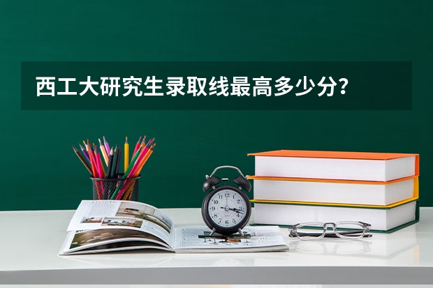 西工大研究生录取线最高多少分？