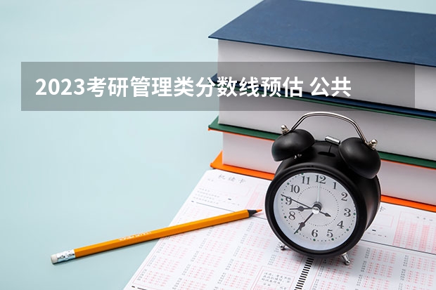 2023考研管理类分数线预估 公共管理历年考研国家分数线