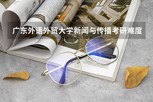 广东外语外贸大学新闻与传播考研难度大吗?考情分析了解一下