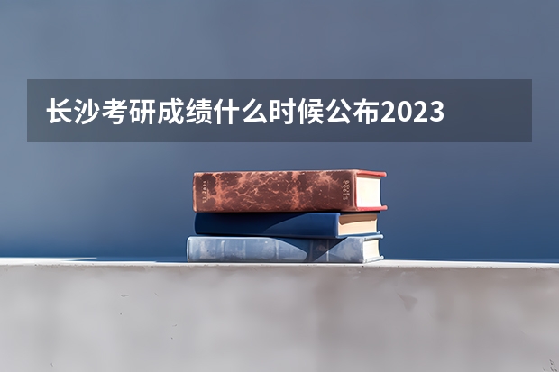 长沙考研成绩什么时候公布2023