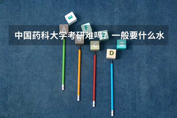 中国药科大学考研难吗？一般要什么水平才可以进入？