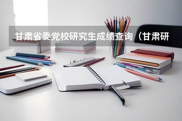甘肃省委党校研究生成绩查询（甘肃研究生考试成绩公布时间?）