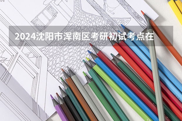 2024沈阳市浑南区考研初试考点在哪 辽宁考研出成绩时间
