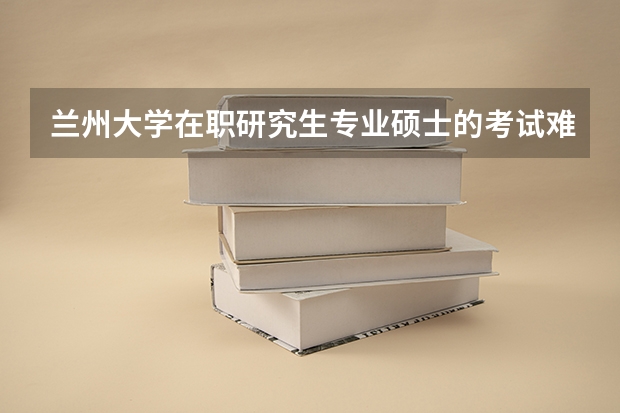 兰州大学在职研究生专业硕士的考试难度？考试时间是什么时候？