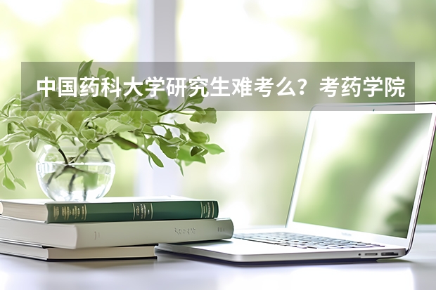 中国药科大学研究生难考么？考药学院专业，本人成绩一般。怕… 考研中国药科大学