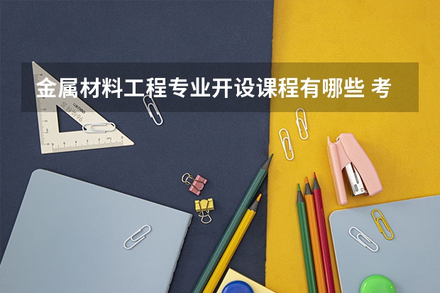 金属材料工程专业开设课程有哪些 考研方向是什么