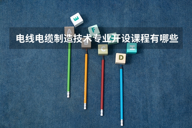 电线电缆制造技术专业开设课程有哪些 考研方向是什么