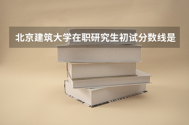 北京建筑大学在职研究生初试分数线是多少？