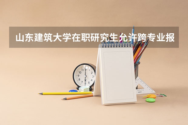山东建筑大学在职研究生允许跨专业报考吗