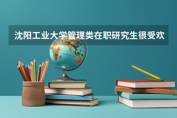 沈阳工业大学管理类在职研究生很受欢迎|有什么原因?