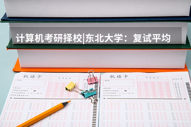 计算机考研择校|东北大学：复试平均分超370！复录比稍高！（东北大学考研初试录取线）