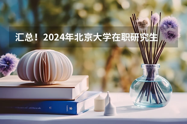 汇总！2024年北京大学在职研究生招生简章及专业学费一览表（在职研究生招生简章）