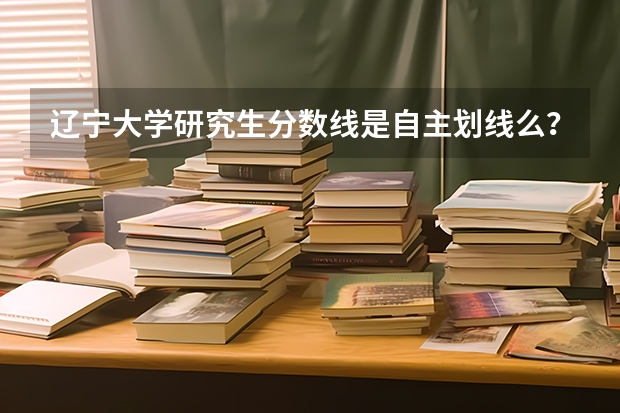 辽宁大学研究生分数线是自主划线么？ 辽宁大学2023研究生报考条件与要求已公布？