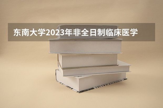 东南大学2023年非全日制临床医学博士专业学位研究生招生简章 东南大学2024年全日制博士研究生招生简章