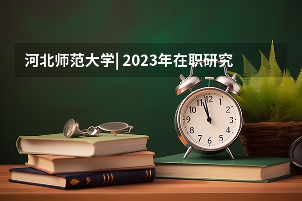 河北师范大学| 2023年在职研究生招生简章，10个专业招生 河北中医药大学2024年硕士研究生招生简章和专业目录