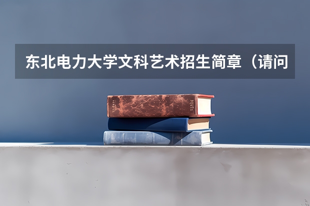 东北电力大学文科艺术招生简章(请问有东北电力大学的学生么 我13年考研 想考东电 有很多问起想请教 恳请哪位童鞋帮忙)