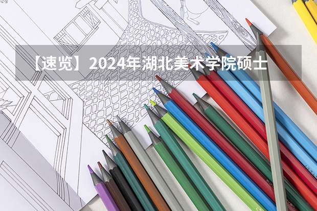 【速览】2024年湖北美术学院硕士研究生招生简章（艺术管理扩招13人，人文学院招生84人）（湖北汽车工业学院研究生招生信息？）
