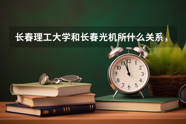 长春理工大学和长春光机所什么关系，考光机所的研究生每年的最低分数线是多少，还有该所研究生就业情况如