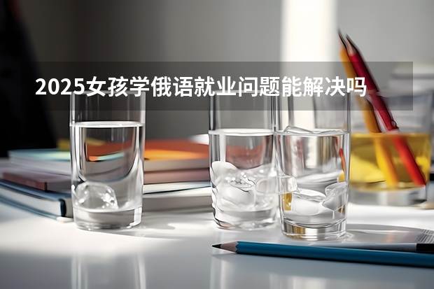 2025女孩学俄语就业问题能解决吗 好找工作吗