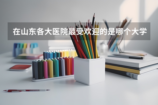 在山东各大医院最受欢迎的是哪个大学的临床研究生？我在济宁医学院大三了，想考研