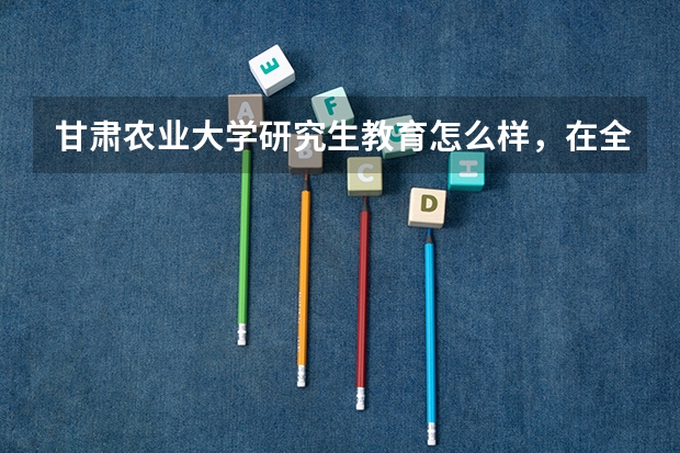 甘肃农业大学研究生教育怎么样，在全国农林院校中能排第几，在二区里能排第几？