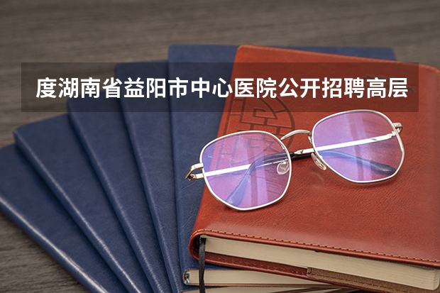 度湖南省益阳市中心医院公开招聘高层次人才公告 湖南的大学排名